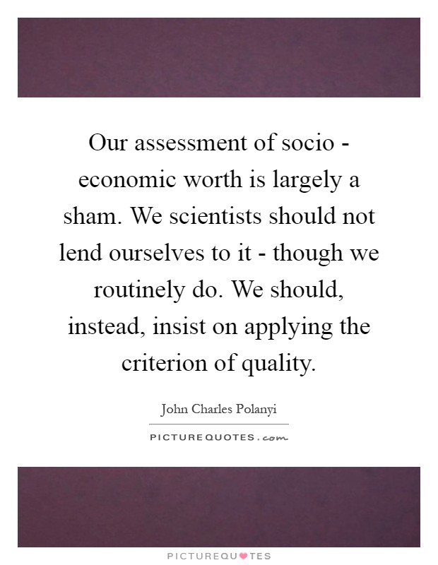 Our assessment of socio - economic worth is largely a sham. We scientists should not lend ourselves to it - though we routinely do. We should, instead, insist on applying the criterion of quality Picture Quote #1