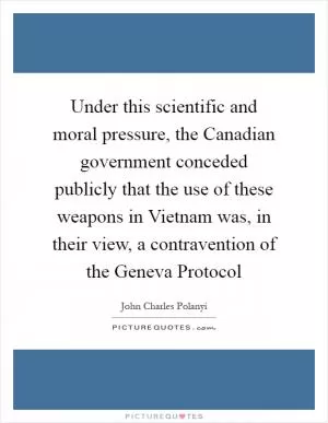 Under this scientific and moral pressure, the Canadian government conceded publicly that the use of these weapons in Vietnam was, in their view, a contravention of the Geneva Protocol Picture Quote #1