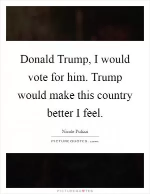 Donald Trump, I would vote for him. Trump would make this country better I feel Picture Quote #1