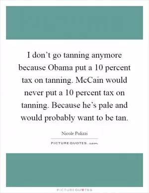 I don’t go tanning anymore because Obama put a 10 percent tax on tanning. McCain would never put a 10 percent tax on tanning. Because he’s pale and would probably want to be tan Picture Quote #1