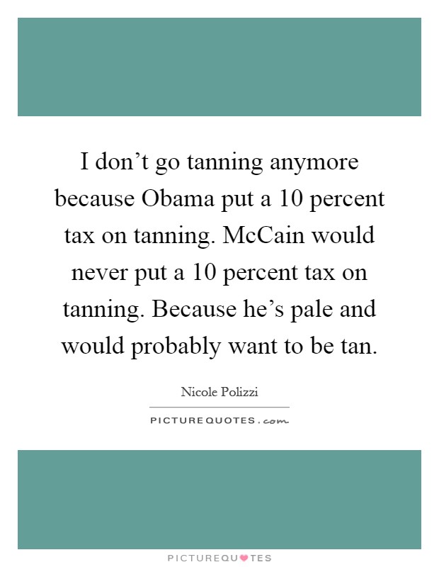 I don't go tanning anymore because Obama put a 10 percent tax on tanning. McCain would never put a 10 percent tax on tanning. Because he's pale and would probably want to be tan Picture Quote #1