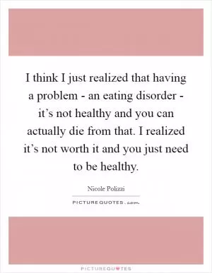 I think I just realized that having a problem - an eating disorder - it’s not healthy and you can actually die from that. I realized it’s not worth it and you just need to be healthy Picture Quote #1