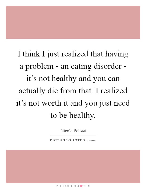 I think I just realized that having a problem - an eating disorder - it's not healthy and you can actually die from that. I realized it's not worth it and you just need to be healthy Picture Quote #1