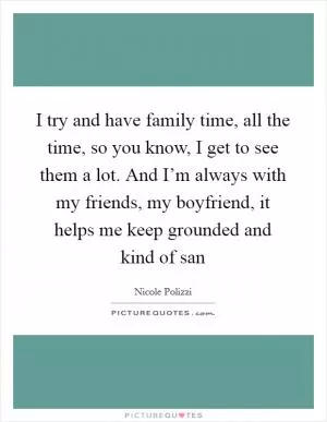 I try and have family time, all the time, so you know, I get to see them a lot. And I’m always with my friends, my boyfriend, it helps me keep grounded and kind of san Picture Quote #1