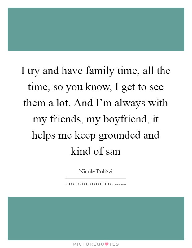I try and have family time, all the time, so you know, I get to see them a lot. And I'm always with my friends, my boyfriend, it helps me keep grounded and kind of san Picture Quote #1