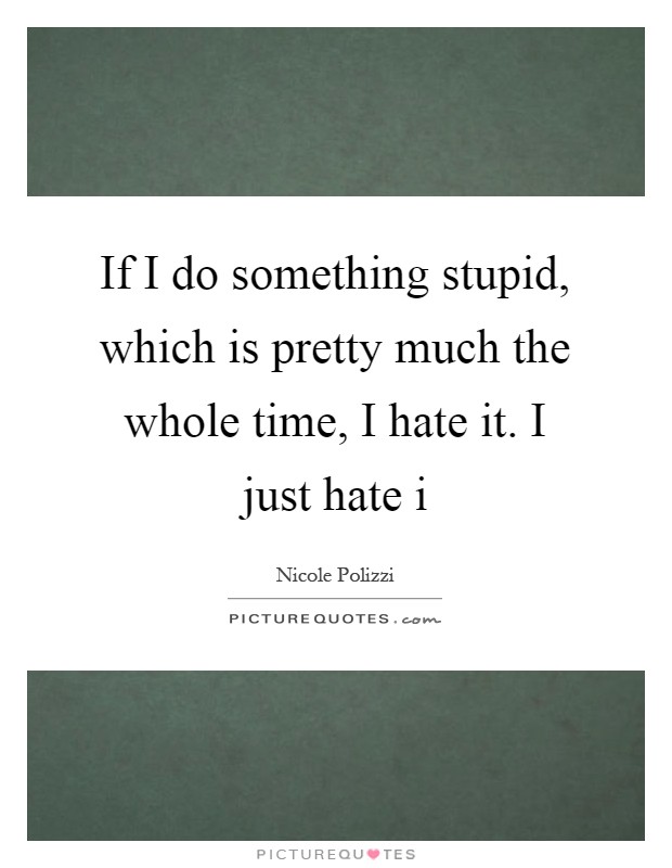 If I do something stupid, which is pretty much the whole time, I hate it. I just hate i Picture Quote #1