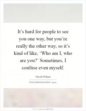 It’s hard for people to see you one way, but you’re really the other way, so it’s kind of like, ‘Who am I, who are you?’ Sometimes, I confuse even myself Picture Quote #1