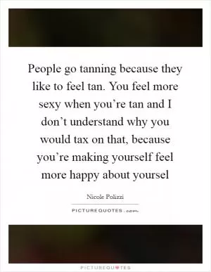 People go tanning because they like to feel tan. You feel more sexy when you’re tan and I don’t understand why you would tax on that, because you’re making yourself feel more happy about yoursel Picture Quote #1