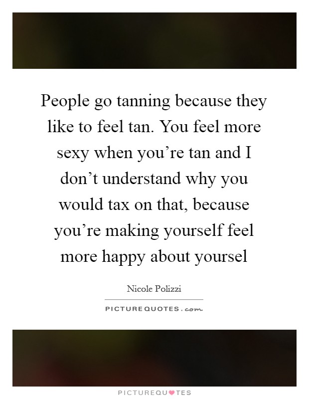 People go tanning because they like to feel tan. You feel more sexy when you're tan and I don't understand why you would tax on that, because you're making yourself feel more happy about yoursel Picture Quote #1