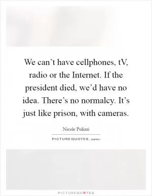 We can’t have cellphones, tV, radio or the Internet. If the president died, we’d have no idea. There’s no normalcy. It’s just like prison, with cameras Picture Quote #1