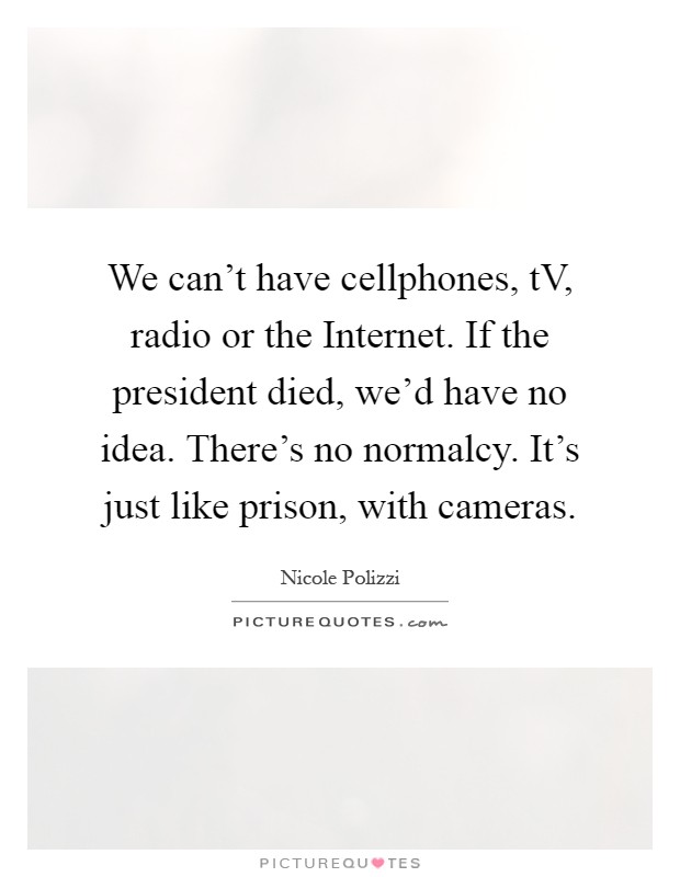 We can't have cellphones, tV, radio or the Internet. If the president died, we'd have no idea. There's no normalcy. It's just like prison, with cameras Picture Quote #1