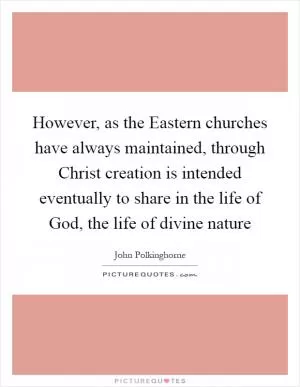 However, as the Eastern churches have always maintained, through Christ creation is intended eventually to share in the life of God, the life of divine nature Picture Quote #1