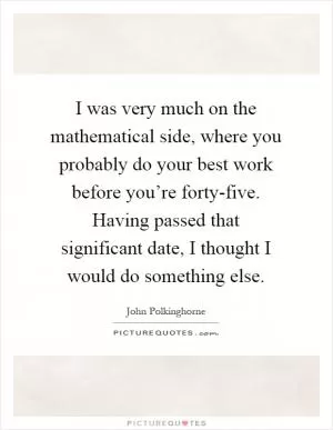 I was very much on the mathematical side, where you probably do your best work before you’re forty-five. Having passed that significant date, I thought I would do something else Picture Quote #1