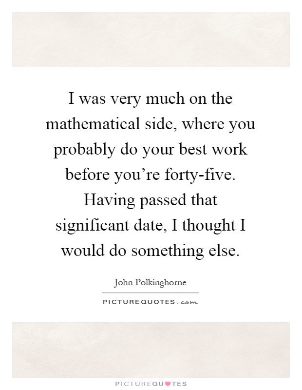 I was very much on the mathematical side, where you probably do your best work before you're forty-five. Having passed that significant date, I thought I would do something else Picture Quote #1