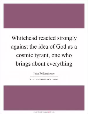 Whitehead reacted strongly against the idea of God as a cosmic tyrant, one who brings about everything Picture Quote #1