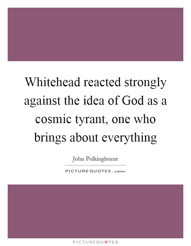 Whitehead reacted strongly against the idea of God as a cosmic tyrant, one who brings about everything Picture Quote #1