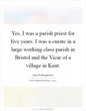 Yes, I was a parish priest for five years. I was a curate in a large working class parish in Bristol and the Vicar of a village in Kent Picture Quote #1