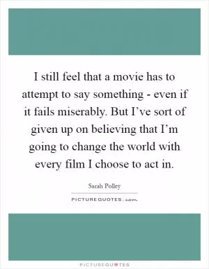 I still feel that a movie has to attempt to say something - even if it fails miserably. But I’ve sort of given up on believing that I’m going to change the world with every film I choose to act in Picture Quote #1