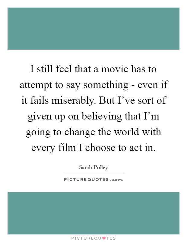I still feel that a movie has to attempt to say something - even if it fails miserably. But I've sort of given up on believing that I'm going to change the world with every film I choose to act in Picture Quote #1