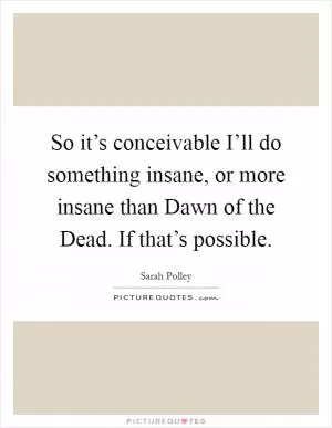 So it’s conceivable I’ll do something insane, or more insane than Dawn of the Dead. If that’s possible Picture Quote #1