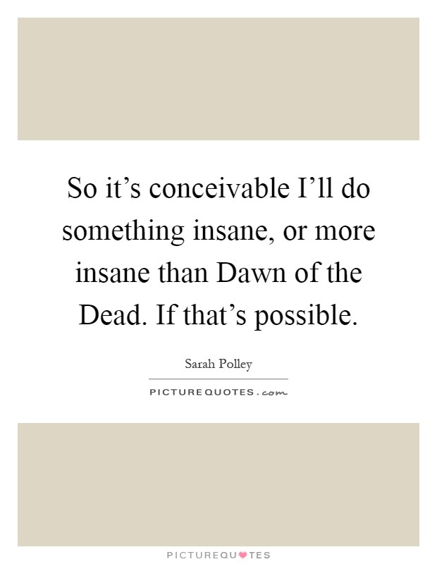 So it's conceivable I'll do something insane, or more insane than Dawn of the Dead. If that's possible Picture Quote #1