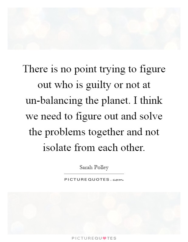 There is no point trying to figure out who is guilty or not at un-balancing the planet. I think we need to figure out and solve the problems together and not isolate from each other Picture Quote #1