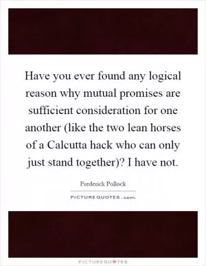 Have you ever found any logical reason why mutual promises are sufficient consideration for one another (like the two lean horses of a Calcutta hack who can only just stand together)? I have not Picture Quote #1