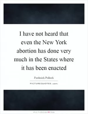 I have not heard that even the New York abortion has done very much in the States where it has been enacted Picture Quote #1