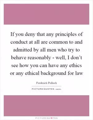 If you deny that any principles of conduct at all are common to and admitted by all men who try to behave reasonably - well, I don’t see how you can have any ethics or any ethical background for law Picture Quote #1