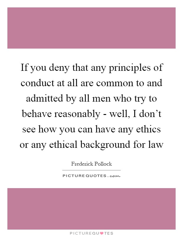 If you deny that any principles of conduct at all are common to and admitted by all men who try to behave reasonably - well, I don't see how you can have any ethics or any ethical background for law Picture Quote #1