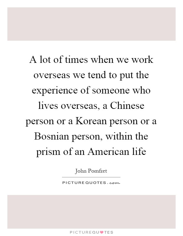 A lot of times when we work overseas we tend to put the experience of someone who lives overseas, a Chinese person or a Korean person or a Bosnian person, within the prism of an American life Picture Quote #1