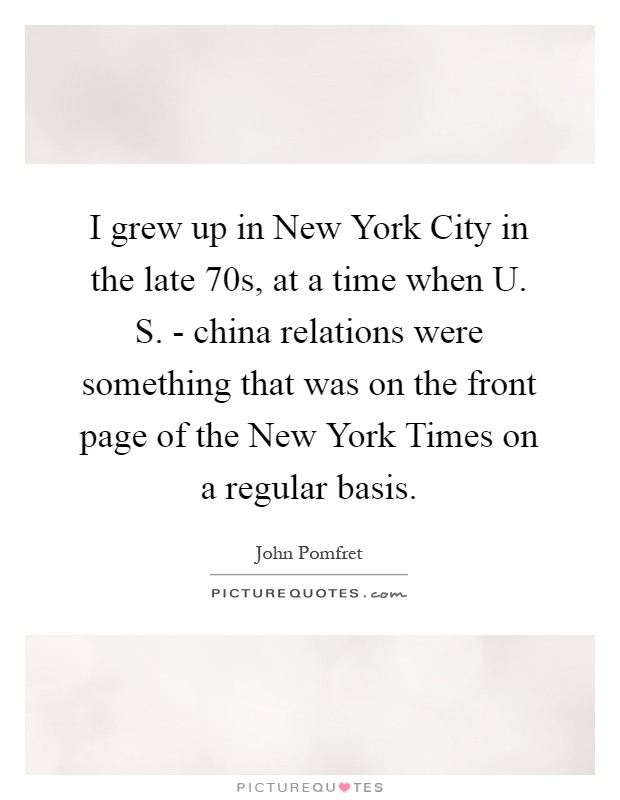 I grew up in New York City in the late  70s, at a time when U. S. - china relations were something that was on the front page of the New York Times on a regular basis Picture Quote #1