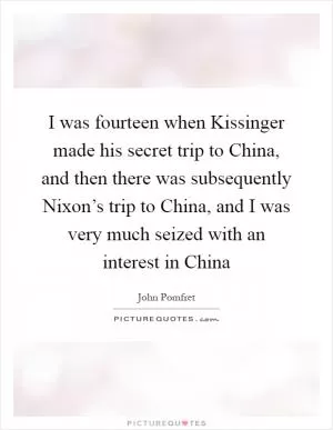 I was fourteen when Kissinger made his secret trip to China, and then there was subsequently Nixon’s trip to China, and I was very much seized with an interest in China Picture Quote #1