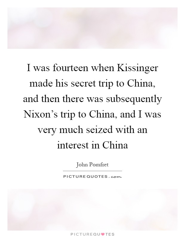 I was fourteen when Kissinger made his secret trip to China, and then there was subsequently Nixon's trip to China, and I was very much seized with an interest in China Picture Quote #1
