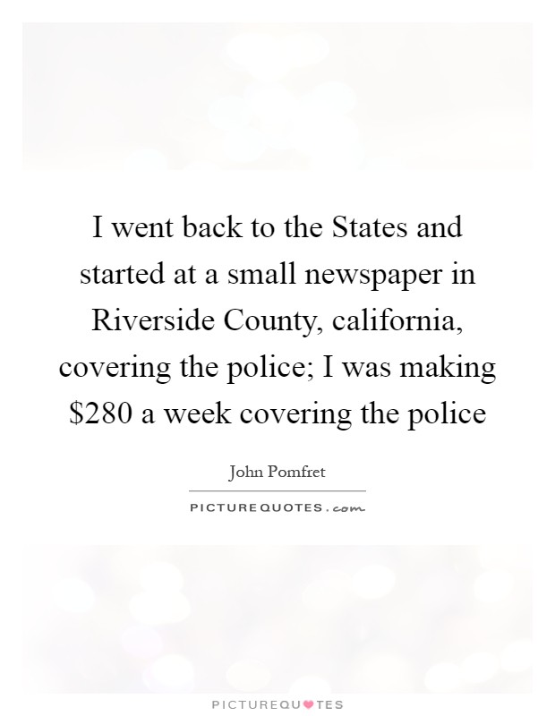 I went back to the States and started at a small newspaper in Riverside County, california, covering the police; I was making $280 a week covering the police Picture Quote #1