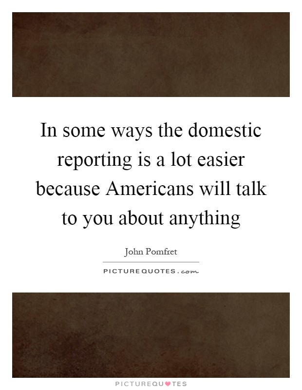 In some ways the domestic reporting is a lot easier because Americans will talk to you about anything Picture Quote #1