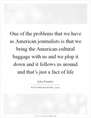 One of the problems that we have as American journalists is that we bring the American cultural baggage with us and we plop it down and it follows us around and that’s just a fact of life Picture Quote #1
