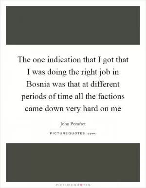 The one indication that I got that I was doing the right job in Bosnia was that at different periods of time all the factions came down very hard on me Picture Quote #1