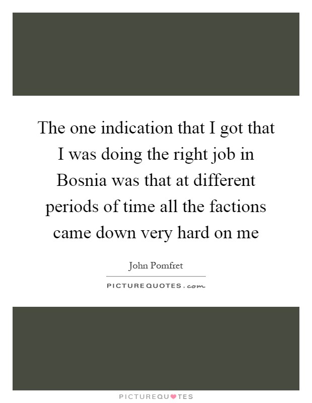 The one indication that I got that I was doing the right job in Bosnia was that at different periods of time all the factions came down very hard on me Picture Quote #1