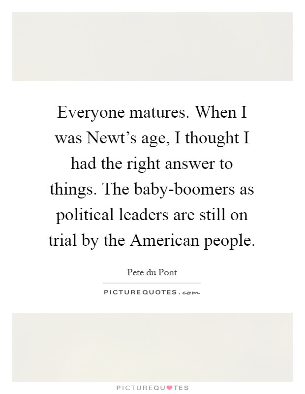 Everyone matures. When I was Newt's age, I thought I had the right answer to things. The baby-boomers as political leaders are still on trial by the American people Picture Quote #1