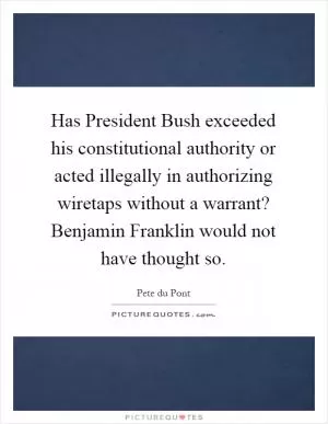 Has President Bush exceeded his constitutional authority or acted illegally in authorizing wiretaps without a warrant? Benjamin Franklin would not have thought so Picture Quote #1