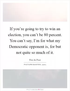 If you’re going to try to win an election, you can’t be 80 percent. You can’t say, I’m for what my Democratic opponent is, for but not quite so much of it Picture Quote #1