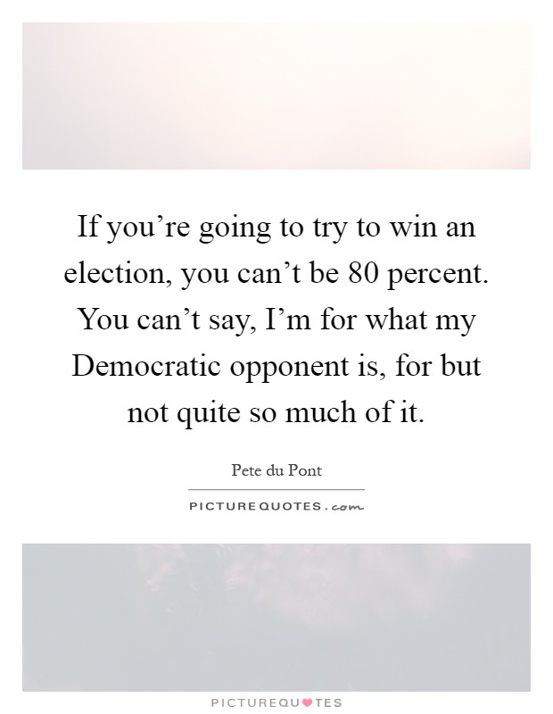 If you're going to try to win an election, you can't be 80 percent. You can't say, I'm for what my Democratic opponent is, for but not quite so much of it Picture Quote #1