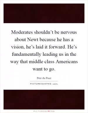 Moderates shouldn’t be nervous about Newt because he has a vision, he’s laid it forward. He’s fundamentally leading us in the way that middle class Americans want to go Picture Quote #1