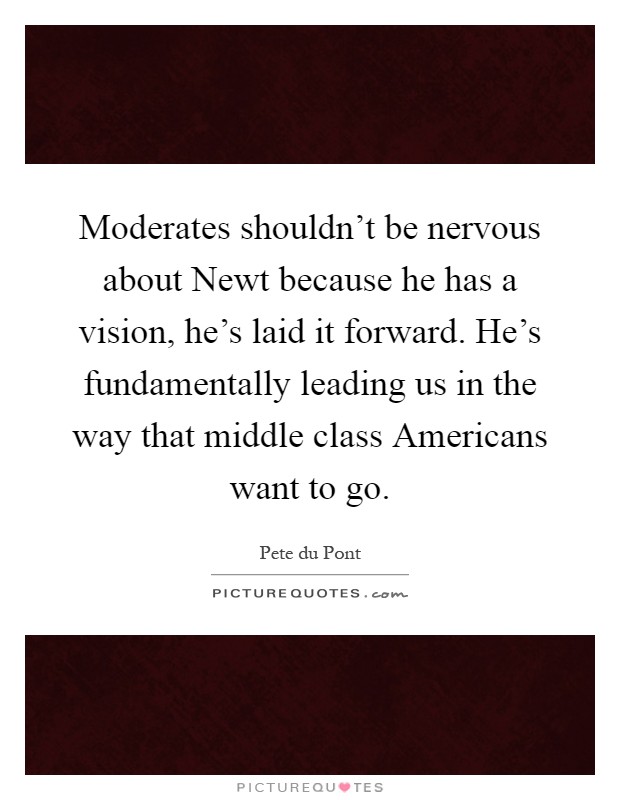Moderates shouldn't be nervous about Newt because he has a vision, he's laid it forward. He's fundamentally leading us in the way that middle class Americans want to go Picture Quote #1