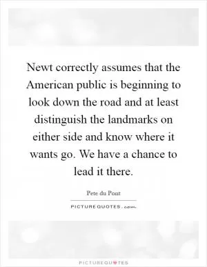 Newt correctly assumes that the American public is beginning to look down the road and at least distinguish the landmarks on either side and know where it wants go. We have a chance to lead it there Picture Quote #1