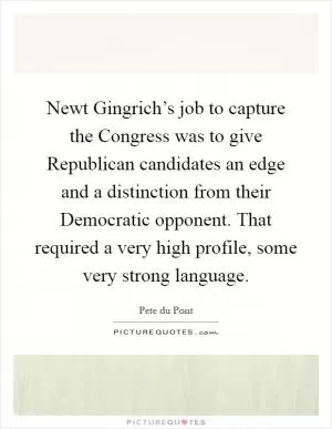 Newt Gingrich’s job to capture the Congress was to give Republican candidates an edge and a distinction from their Democratic opponent. That required a very high profile, some very strong language Picture Quote #1