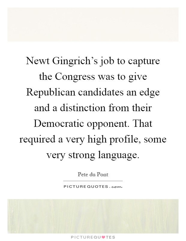Newt Gingrich's job to capture the Congress was to give Republican candidates an edge and a distinction from their Democratic opponent. That required a very high profile, some very strong language Picture Quote #1