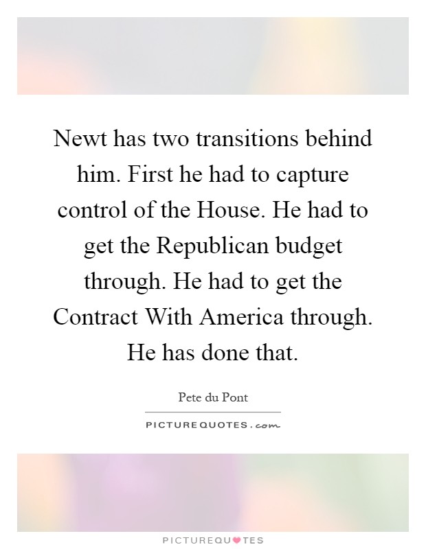Newt has two transitions behind him. First he had to capture control of the House. He had to get the Republican budget through. He had to get the Contract With America through. He has done that Picture Quote #1