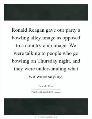 Ronald Reagan gave our party a bowling alley image as opposed to a country club image. We were talking to people who go bowling on Thursday night, and they were understanding what we were saying Picture Quote #1